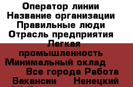 Оператор линии › Название организации ­ Правильные люди › Отрасль предприятия ­ Легкая промышленность › Минимальный оклад ­ 19 000 - Все города Работа » Вакансии   . Ненецкий АО,Великовисочное с.